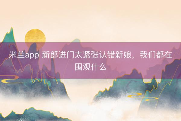 米兰app 新郎进门太紧张认错新娘，我们都在围观什么