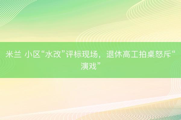 米兰 小区“水改”评标现场，退休高工拍桌怒斥“演戏”