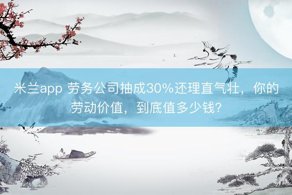 米兰app 劳务公司抽成30%还理直气壮，你的劳动价值，到底值多少钱？