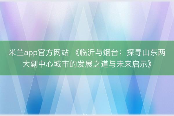 米兰app官方网站 《临沂与烟台：探寻山东两大副中心城市的发展之道与未来启示》