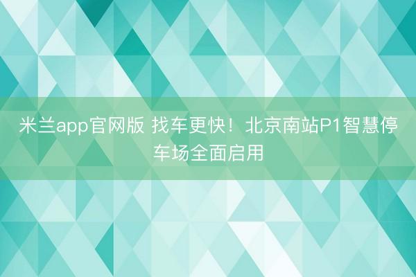 米兰app官网版 找车更快！北京南站P1智慧停车场全面启用