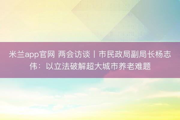 米兰app官网 两会访谈丨市民政局副局长杨志伟：以立法破解超大城市养老难题
