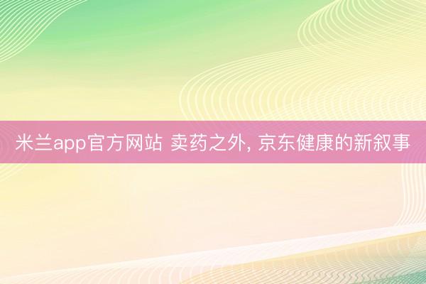 米兰app官方网站 卖药之外, 京东健康的新叙事
