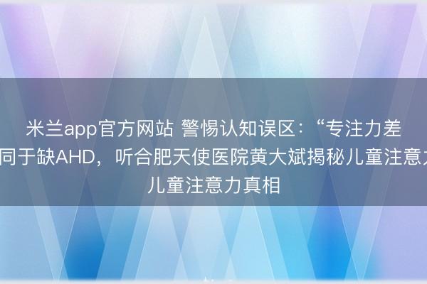 米兰app官方网站 警惕认知误区：“专注力差”不等同于缺AHD，听合肥天使医院黄大斌揭秘儿童注意力真相