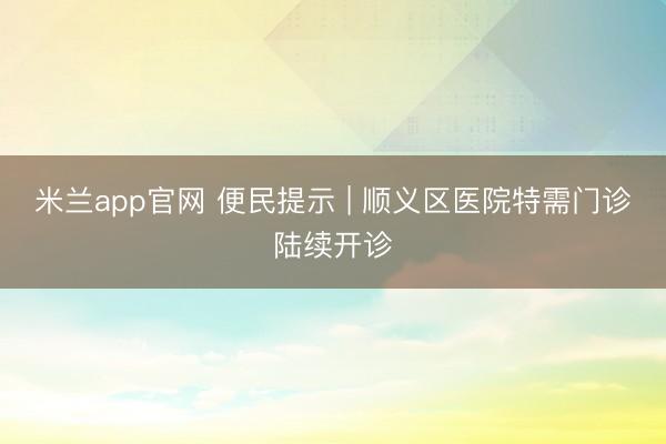 米兰app官网 便民提示 | 顺义区医院特需门诊陆续开诊