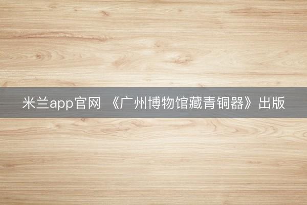 米兰app官网 《广州博物馆藏青铜器》出版