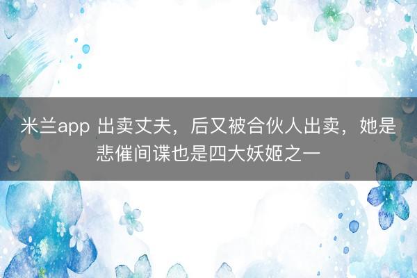 米兰app 出卖丈夫，后又被合伙人出卖，她是悲催间谍也是四大妖姬之一