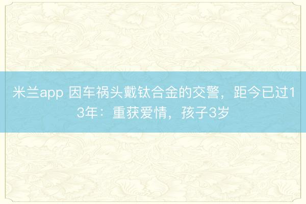 米兰app 因车祸头戴钛合金的交警，距今已过13年：重获爱情，孩子3岁