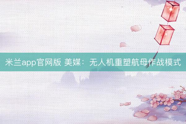 米兰app官网版 美媒：无人机重塑航母作战模式
