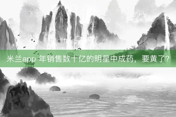 米兰app 年销售数十亿的明星中成药，要黄了？