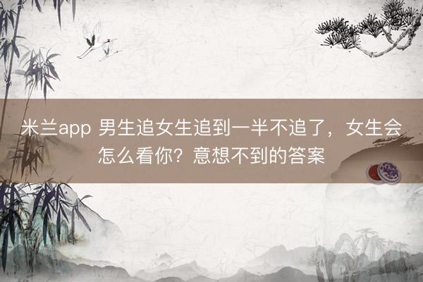 米兰app 男生追女生追到一半不追了,女生会怎么看你?意想不到的答案