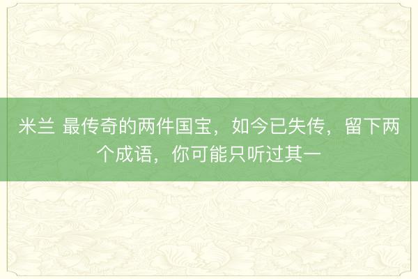 米兰 最传奇的两件国宝，如今已失传，留下两个成语，你可能只听过其一