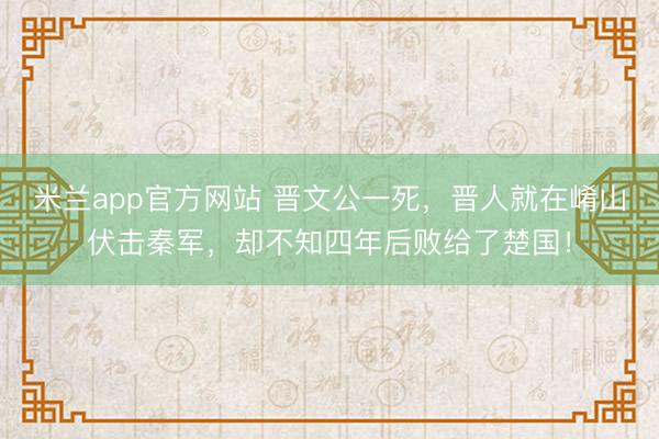 米兰app官方网站 晋文公一死，晋人就在崤山伏击秦军，却不知四年后败给了楚国！