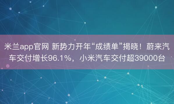 米兰app官网 新势力开年“成绩单”揭晓！蔚来汽车交付增长96.1%，小米汽车交付超39000台