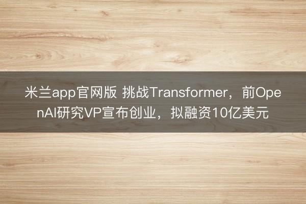 米兰app官网版 挑战Transformer，前OpenAI研究VP宣布创业，拟融资10亿美元
