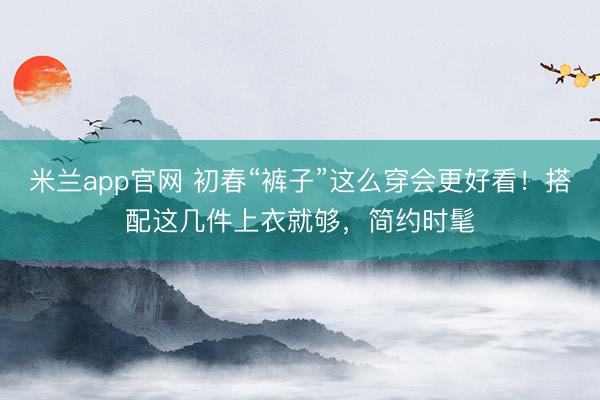 米兰app官网 初春“裤子”这么穿会更好看！搭配这几件上衣就够，简约时髦