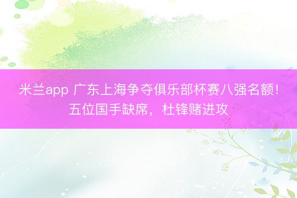 米兰app 广东上海争夺俱乐部杯赛八强名额！五位国手缺席，杜锋赌进攻