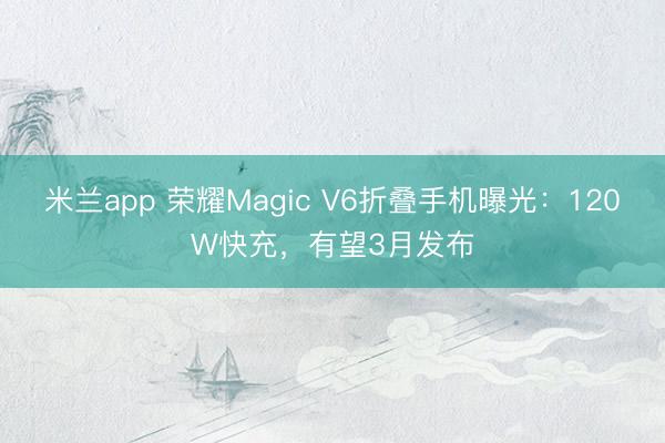 米兰app 荣耀Magic V6折叠手机曝光：120W快充，有望3月发布