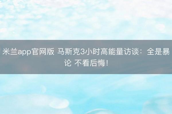米兰app官网版 马斯克3小时高能量访谈：全是暴论 不看后悔！