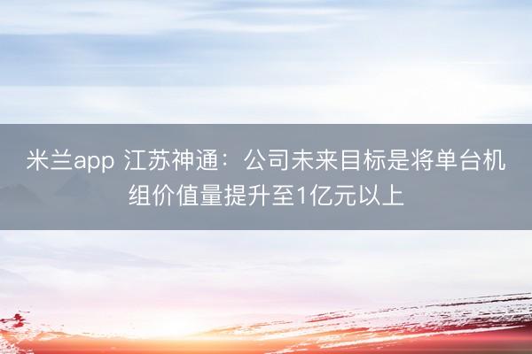 米兰app 江苏神通：公司未来目标是将单台机组价值量提升至1亿元以上
