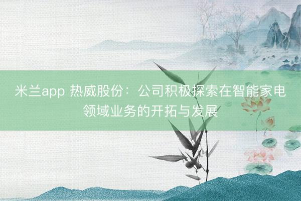 米兰app 热威股份:公司积极探索在智能家电领域业务的开拓与发展