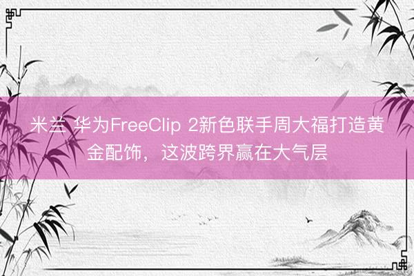 米兰 华为FreeClip 2新色联手周大福打造黄金配饰，这波跨界赢在大气层