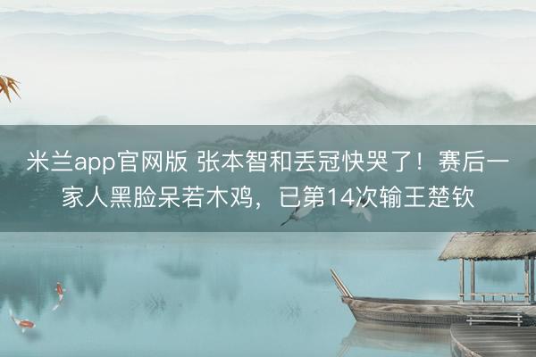 米兰app官网版 张本智和丢冠快哭了！赛后一家人黑脸呆若木鸡，已第14次输王楚钦