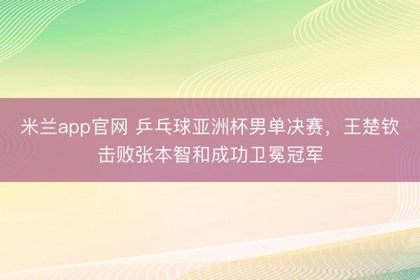米兰app官网 乒乓球亚洲杯男单决赛，王楚钦击败张本智和成功卫冕冠军