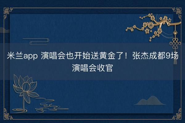 米兰app 演唱会也开始送黄金了！张杰成都9场演唱会收官