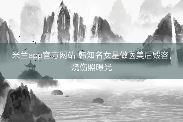 米兰app官方网站 韩知名女星做医美后毁容，烧伤照曝光