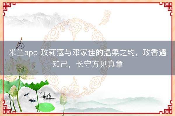 米兰app 玫莉蔻与邓家佳的温柔之约，玫香遇知己，长守方见真章