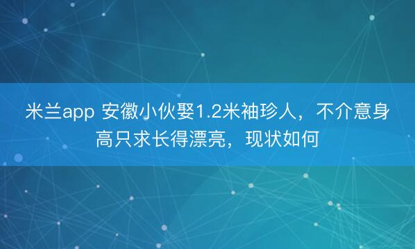 米兰app 安徽小伙娶1.2米袖珍人，不介意身高只求长得漂亮，现状如何