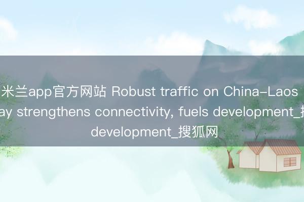 米兰app官方网站 Robust traffic on China-Laos Railway strengthens connectivity, fuels development_搜狐网