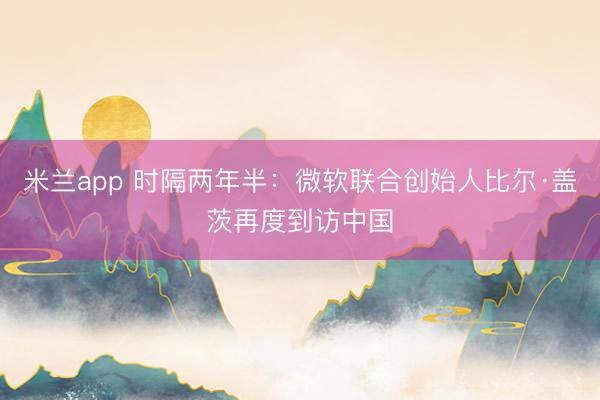 米兰app 时隔两年半：微软联合创始人比尔·盖茨再度到访中国