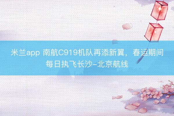 米兰app 南航C919机队再添新翼，春运期间每日执飞长沙-北京航线