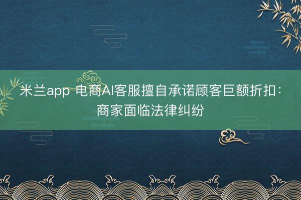米兰app 电商AI客服擅自承诺顾客巨额折扣：商家面临法律纠纷