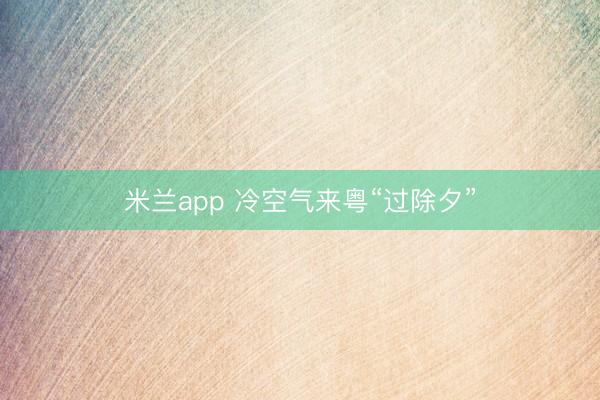 米兰app 冷空气来粤“过除夕”