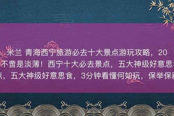 米兰 青海西宁旅游必去十大景点游玩攻略，2026年2月大西北的灵魂不啻是淡薄！西宁十大必去景点，五大神级好意思食，3分钟看懂何如玩，保举保藏游玩