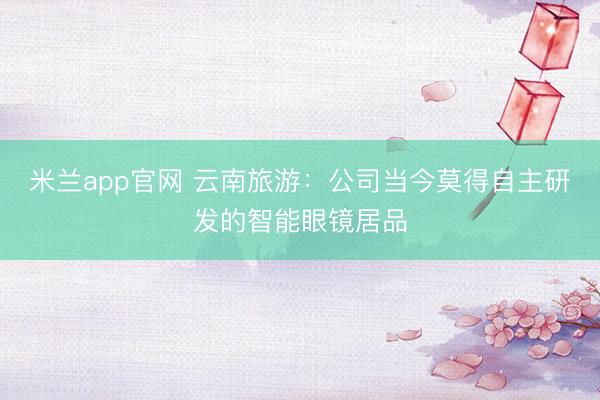 米兰app官网 云南旅游：公司当今莫得自主研发的智能眼镜居品