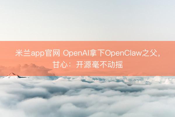 米兰app官网 OpenAI拿下OpenClaw之父，甘心：开源毫不动摇