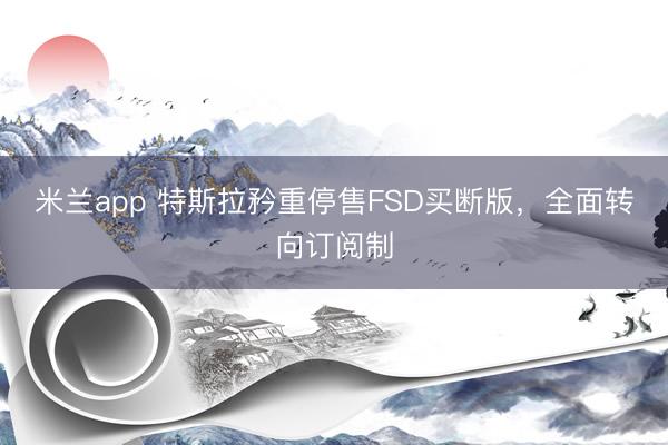 米兰app 特斯拉矜重停售FSD买断版，全面转向订阅制