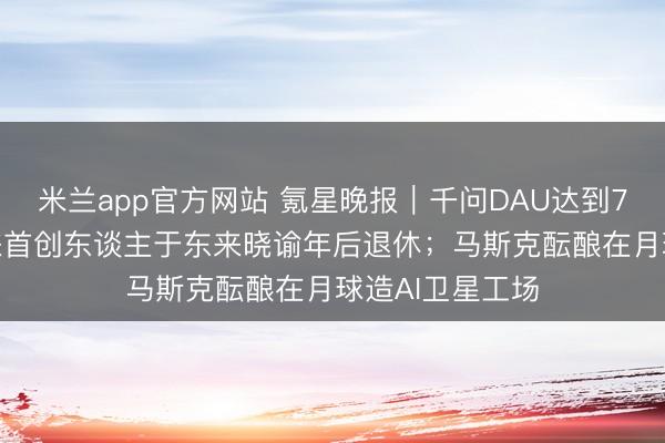 米兰app官方网站 氪星晚报｜千问DAU达到7352万；胖东来首创东谈主于东来晓谕年后退休；马斯克酝酿在月球造AI卫星工场