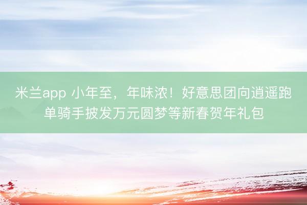 米兰app 小年至，年味浓！好意思团向逍遥跑单骑手披发万元圆梦等新春贺年礼包