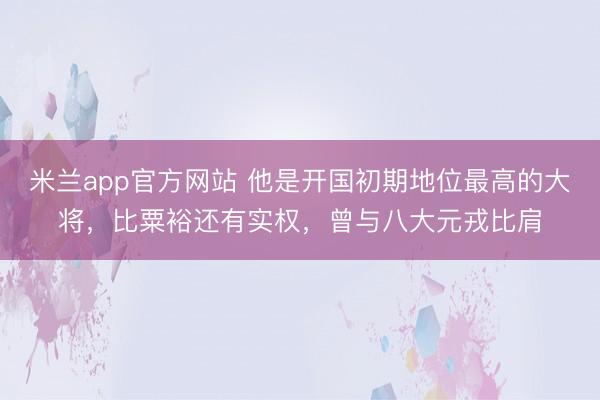 米兰app官方网站 他是开国初期地位最高的大将，比粟裕还有实权，曾与八大元戎比肩