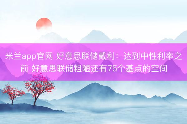 米兰app官网 好意思联储戴利：达到中性利率之前 好意思联储粗陋还有75个基点的空间