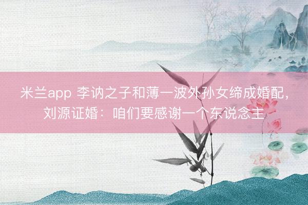 米兰app 李讷之子和薄一波外孙女缔成婚配，刘源证婚：咱们要感谢一个东说念主