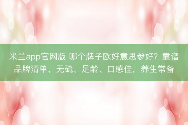 米兰app官网版 哪个牌子欧好意思参好？靠谱品牌清单，无硫、足龄、口感佳，养生常备