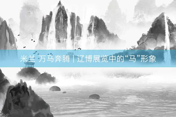 米兰 万马奔腾 | 辽博展览中的“马”形象
