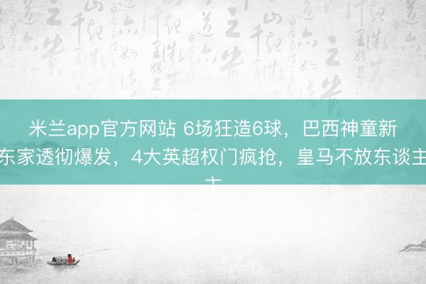 米兰app官方网站 6场狂造6球，巴西神童新东家透彻爆发，4大英超权门疯抢，皇马不放东谈主