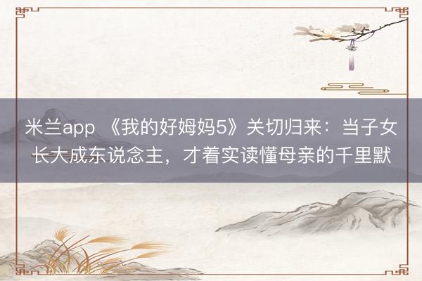米兰app 《我的好姆妈5》关切归来:当子女长大成东说念主,才着实读懂母亲的千里默